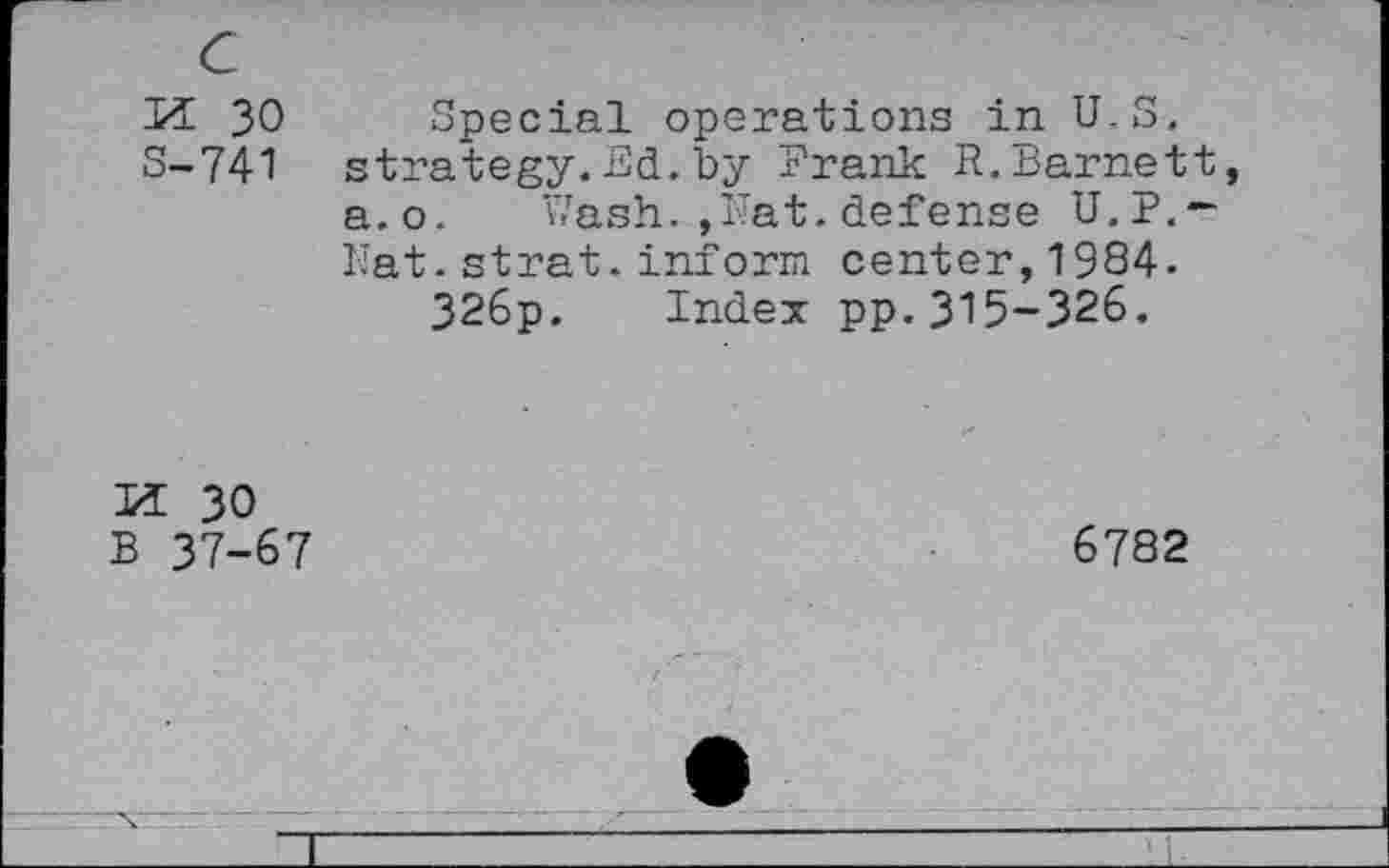 ﻿c
M 30
S-741
Special operations in U.S, strategy.Ed.by Frank R.Barnett, a.o. Wash. ,Hat. defense U.P.-Hat.strat.inform center,1984-326p. Index pp.315-326.
u 30 B 37-67
6782